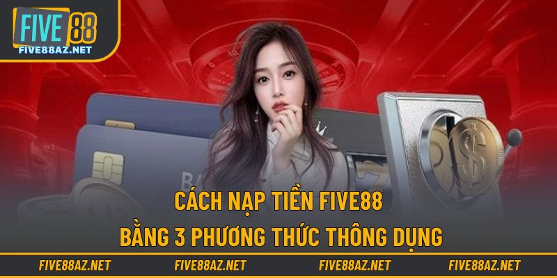 Cách nạp tiền FIVE88 bằng 3 phương thức thông dụng